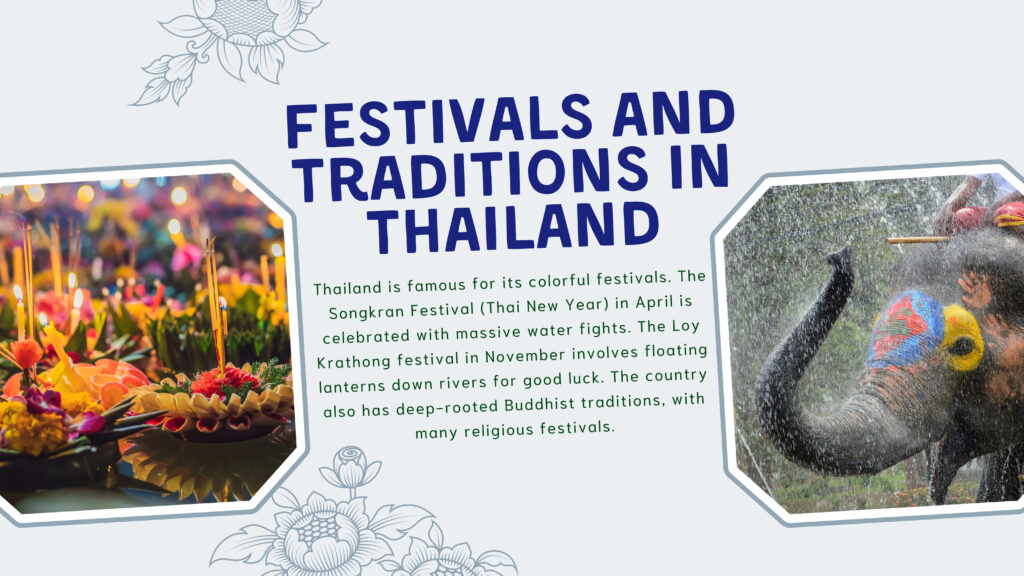 Festivals and Traditions in Thailand

Thailand is famous for its colorful festivals. The Songkran Festival (Thai New Year) in April is celebrated with massive water fights. The Loy Krathong festival in November involves floating lanterns down rivers for good luck. The country also has deep-rooted Buddhist traditions, with many religious festivals.