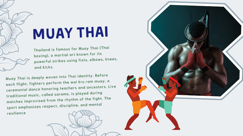 Muay Thai

Thailand is famous for Muay Thai (Thai boxing), a martial art known for its powerful strikes using fists, elbows, knees, and kicks.

Muay Thai is deeply woven into Thai identity. Before each flight, fighters perform the wai kru ram muay, a ceremonial dance honoring teachers and ancestors. Live traditional music, called sarama, is played during matches improvised from the rhythm of the fight. The sport emphasizes respect, discipline, and mental resilience