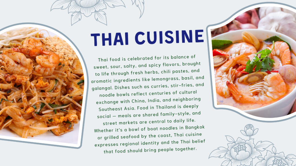 Thai Cuisine

Thai food is celebrated for its balance of sweet, sour, salty, and spicy flavors, brought to life through fresh herbs, chili pastes, and aromatic ingredients like lemongrass, basil, and galangal. Dishes such as curries, stir‑fries, and noodle bowls reflect centuries of cultural exchange with China, India, and neighboring Southeast Asia. Food in Thailand is deeply social — meals are shared family‑style, and street markets are central to daily life. Whether it’s a bowl of boat noodles in Bangkok or grilled seafood by the coast, Thai cuisine expresses regional identity and the Thai belief that food should bring people together.